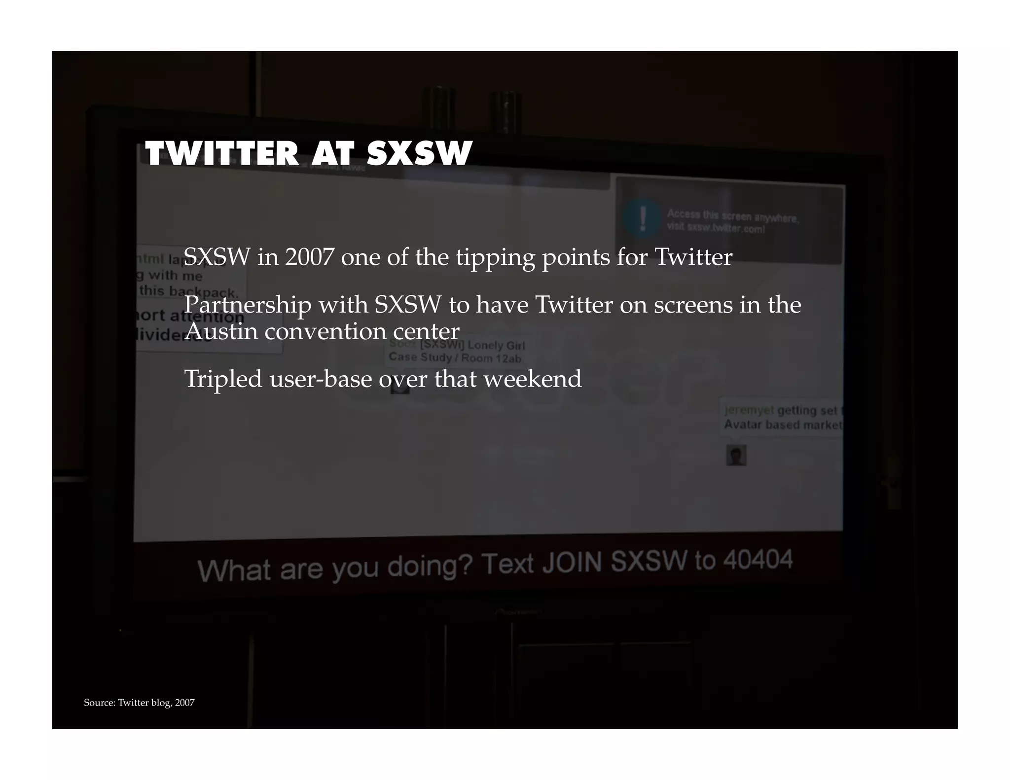 TWITTER AT SXSW


                       SXSW in 2007 one of the tipping points for Twitter
                       Partnership with SXSW to have Twitter on screens in the
                       Austin convention center
                       Tripled user-base over that weekend




Source: Twitter blog, 2007
 