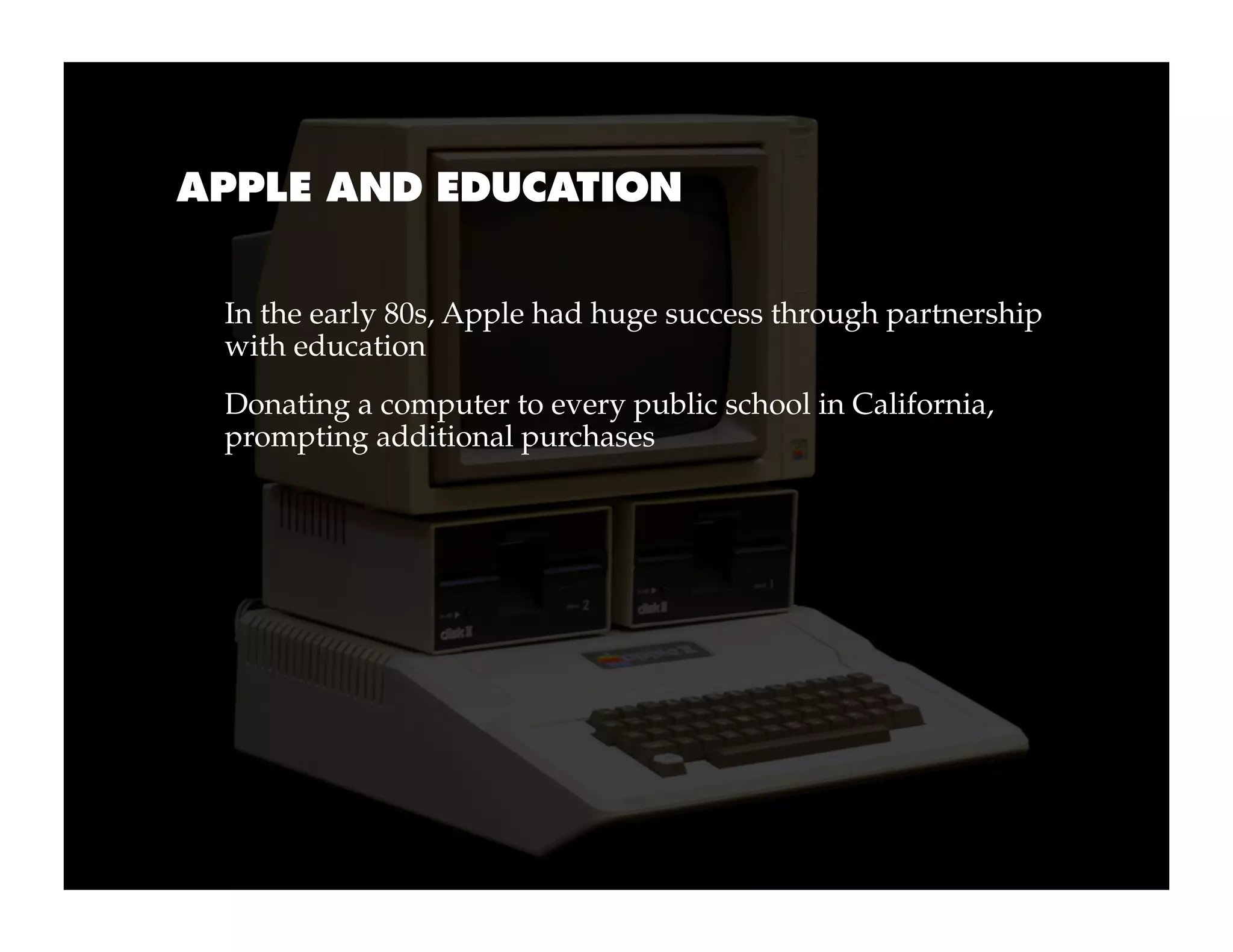 APPLE AND EDUCATION


 In the early 80s, Apple had huge success through partnership
 with education
 Donating a computer to every public school in California,
 prompting additional purchases
 