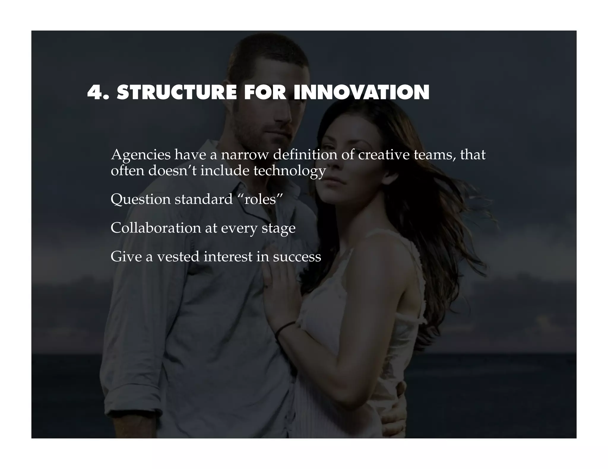4. STRUCTURE FOR INNOVATION


 Agencies have a narrow definition of creative teams, that
 often doesn’t include technology
 Question standard “roles”
 Collaboration at every stage
 Give a vested interest in success
 
