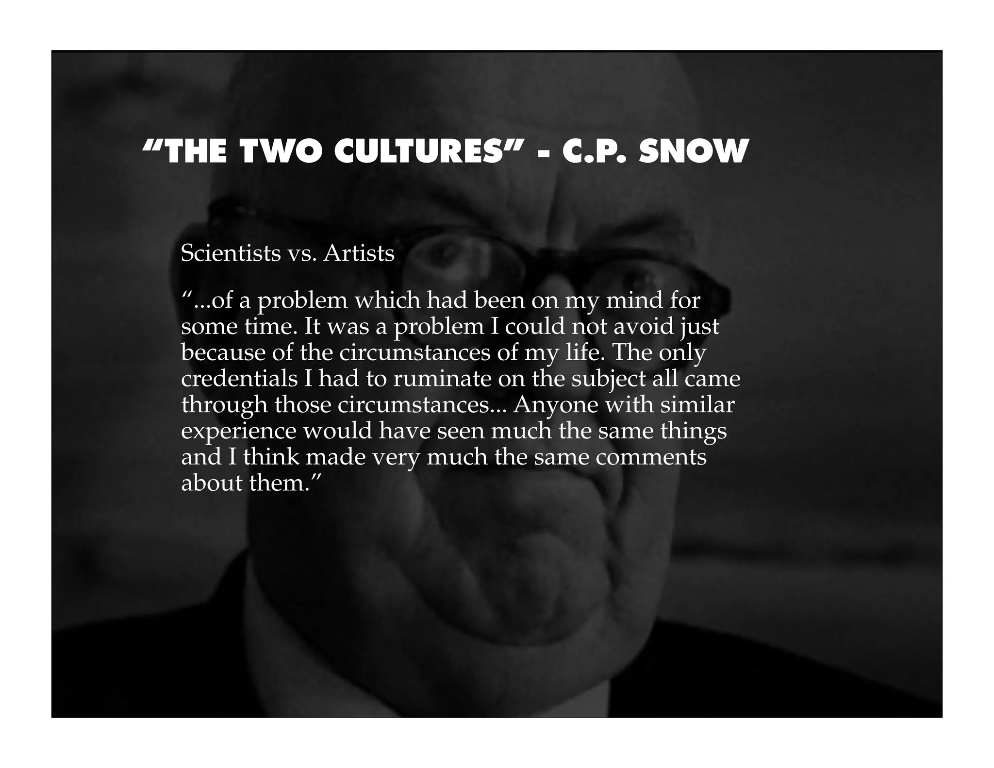 “THE TWO CULTURES” - C.P. SNOW


 Scientists vs. Artists
 “...of a problem which had been on my mind for
 some time. It was a problem I could not avoid just
 because of the circumstances of my life. The only
 credentials I had to ruminate on the subject all came
 through those circumstances... Anyone with similar
 experience would have seen much the same things
 and I think made very much the same comments
 about them.”
 