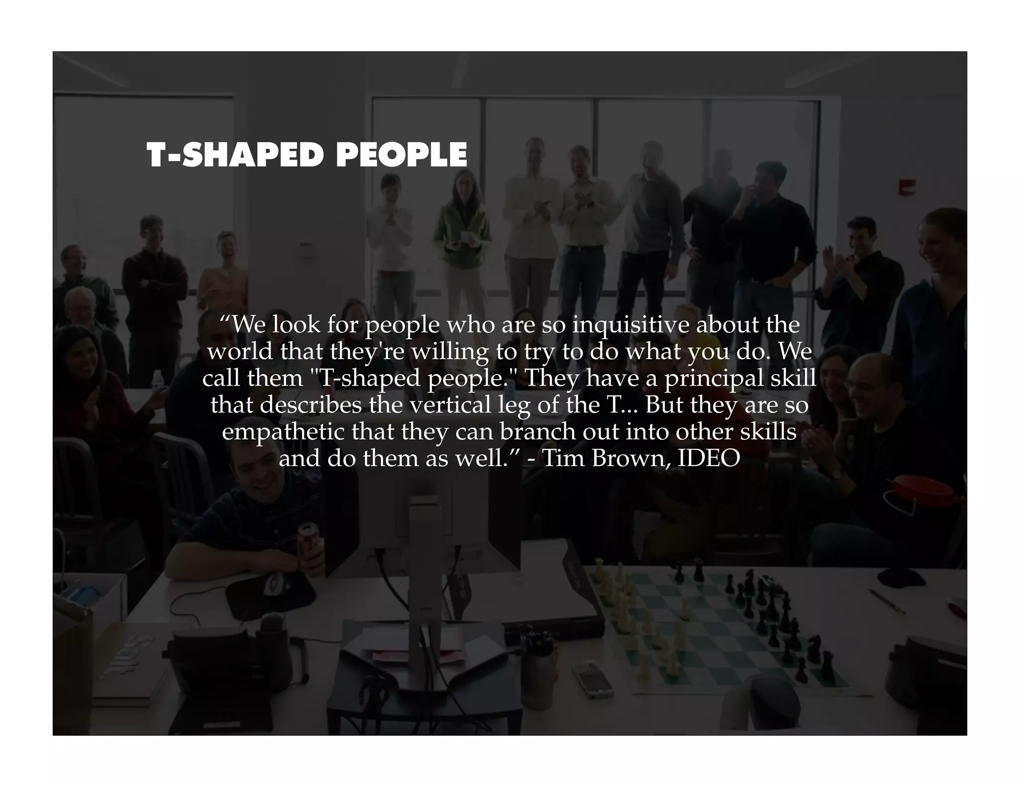T-SHAPED PEOPLE




    “We look for people who are so inquisitive about the
  world that they're willing to try to do what you do. We
  call them "T-shaped people." They have a principal skill
   that describes the vertical leg of the T... But they are so
    empathetic that they can branch out into other skills
          and do them as well.” - Tim Brown, IDEO
 