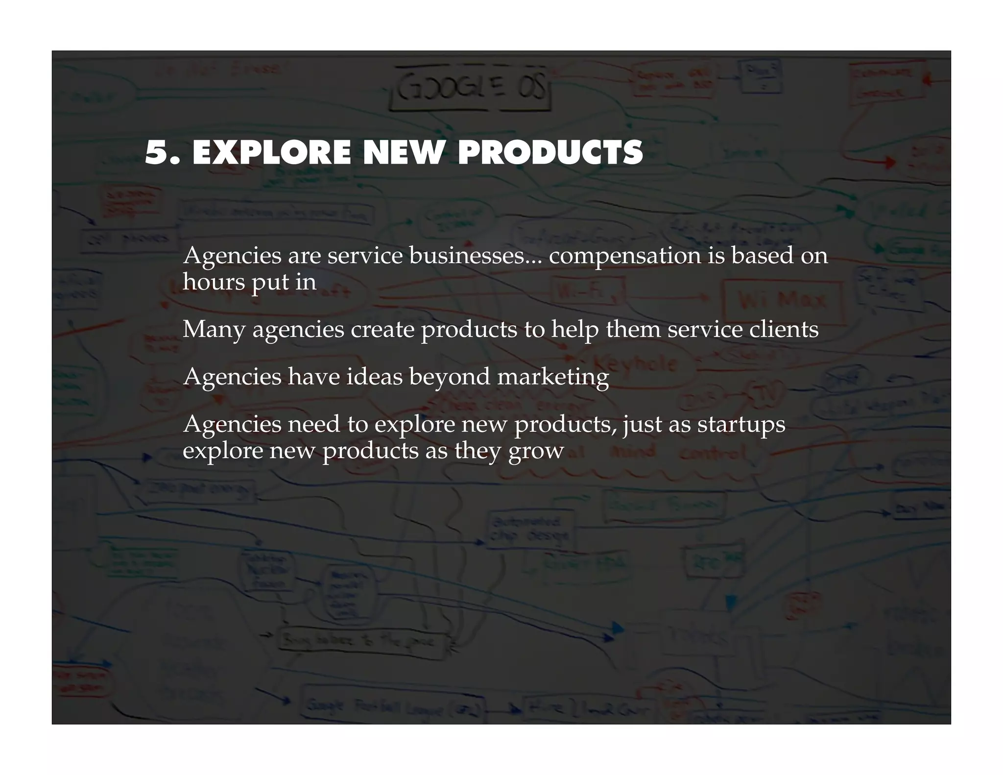 5. EXPLORE NEW PRODUCTS


 Agencies are service businesses... compensation is based on
 hours put in
 Many agencies create products to help them service clients
 Agencies have ideas beyond marketing
 Agencies need to explore new products, just as startups
 explore new products as they grow
 