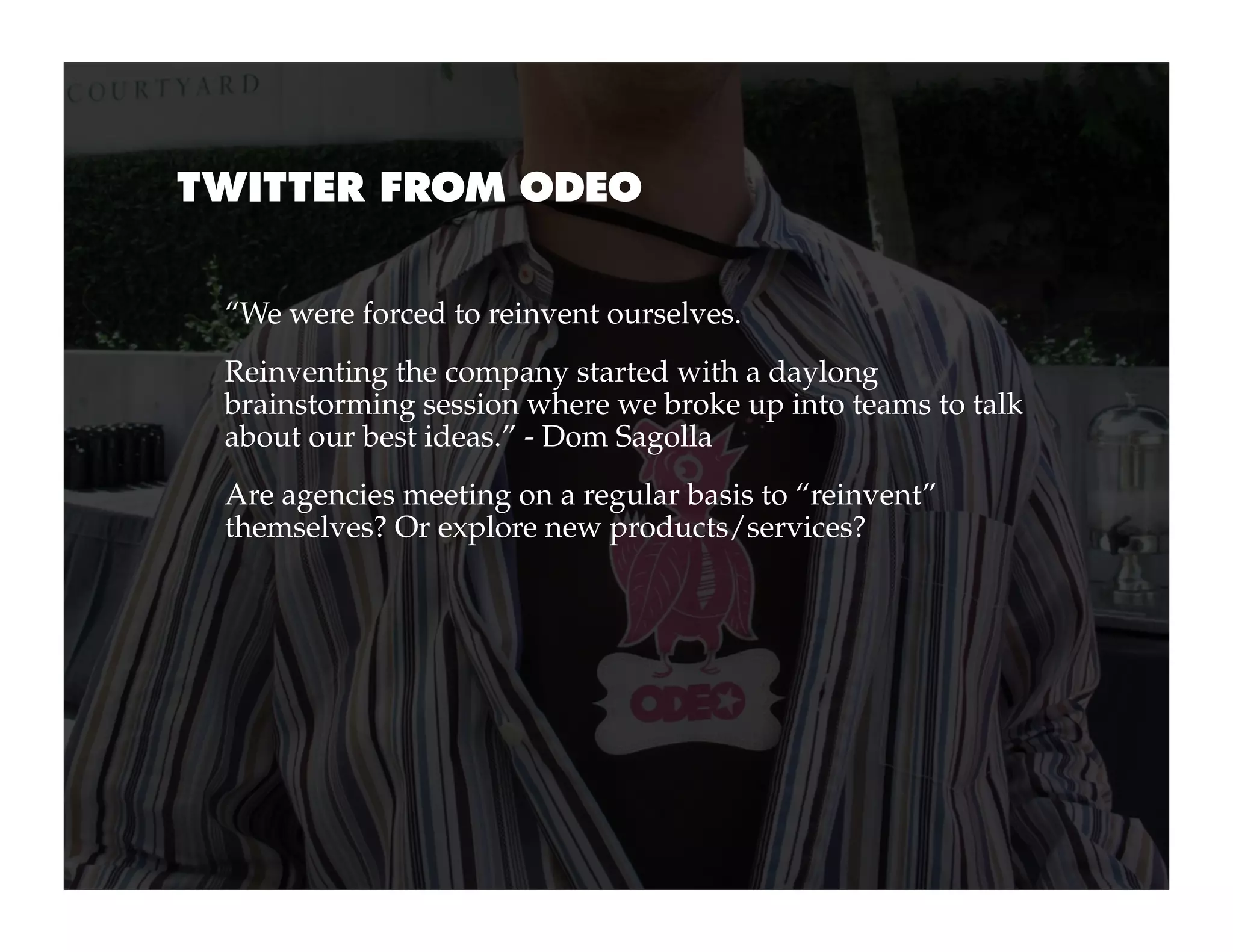 TWITTER FROM ODEO


 “We were forced to reinvent ourselves.
 Reinventing the company started with a daylong
 brainstorming session where we broke up into teams to talk
 about our best ideas.” - Dom Sagolla
 Are agencies meeting on a regular basis to “reinvent”
 themselves? Or explore new products/services?
 