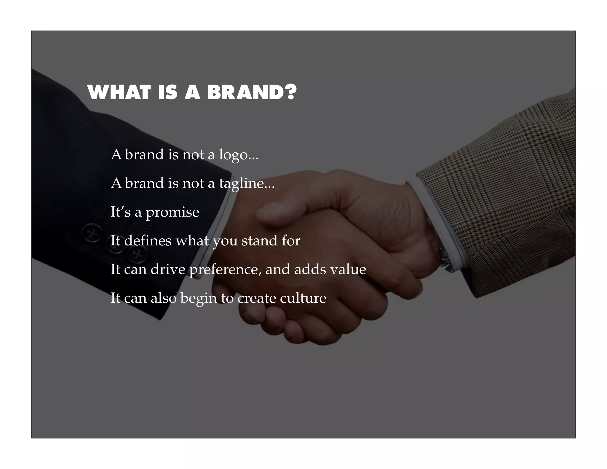 WHAT IS A BRAND?


 A brand is not a logo...
 A brand is not a tagline...
 It’s a promise
 It defines what you stand for
 It can drive preference, and adds value
 It can also begin to create culture
 