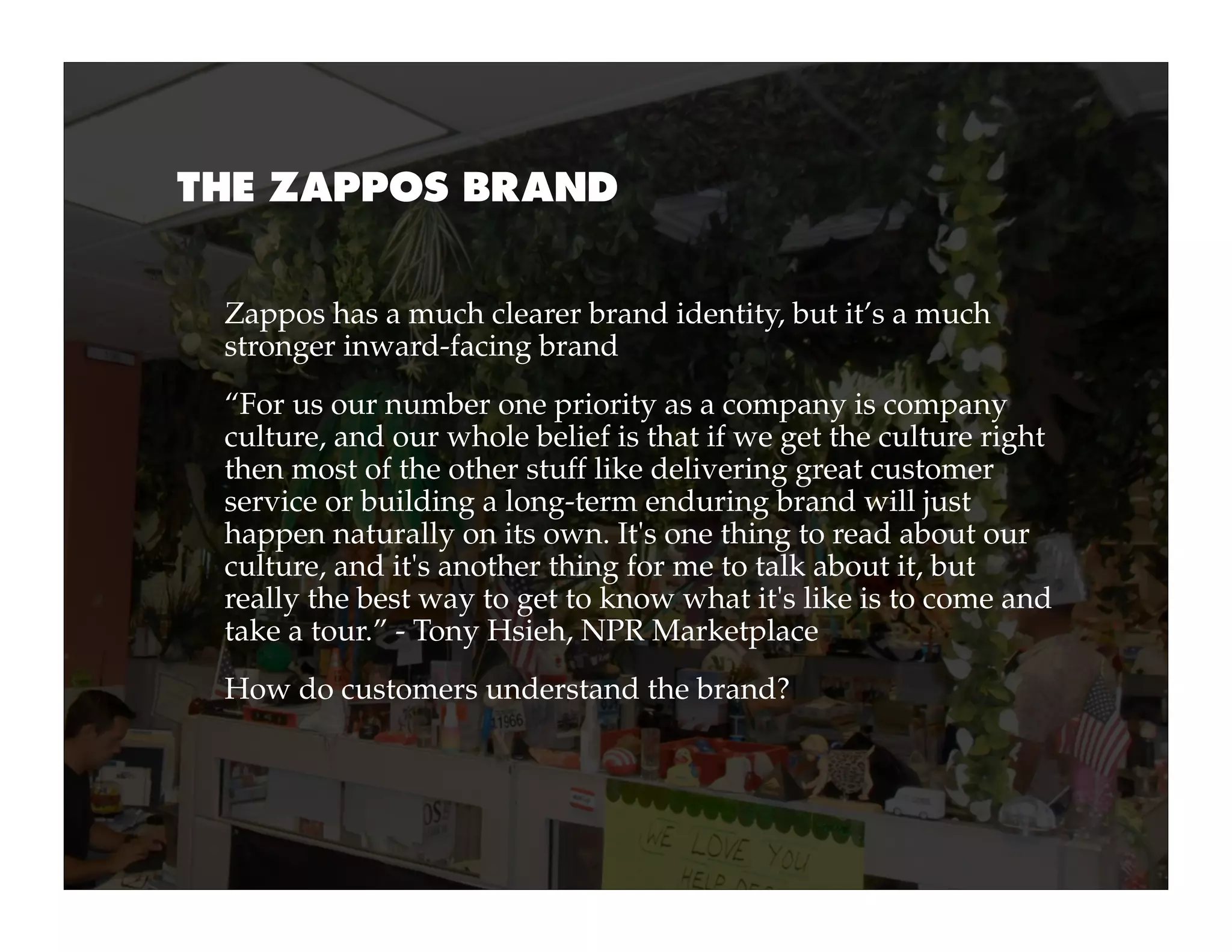 THE ZAPPOS BRAND


 Zappos has a much clearer brand identity, but it’s a much
 stronger inward-facing brand
 “For us our number one priority as a company is company
 culture, and our whole belief is that if we get the culture right
 then most of the other stuff like delivering great customer
 service or building a long-term enduring brand will just
 happen naturally on its own. It's one thing to read about our
 culture, and it's another thing for me to talk about it, but
 really the best way to get to know what it's like is to come and
 take a tour.” - Tony Hsieh, NPR Marketplace
 How do customers understand the brand?
 