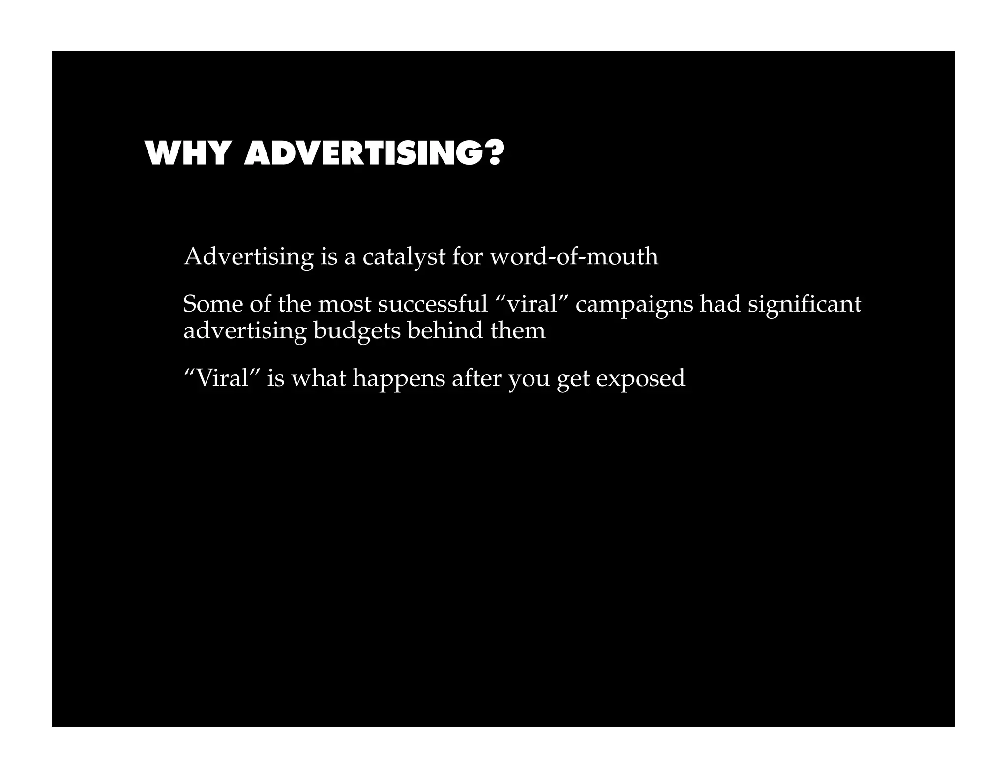WHY ADVERTISING?


 Advertising is a catalyst for word-of-mouth
 Some of the most successful “viral” campaigns had significant
 advertising budgets behind them
 “Viral” is what happens after you get exposed
 