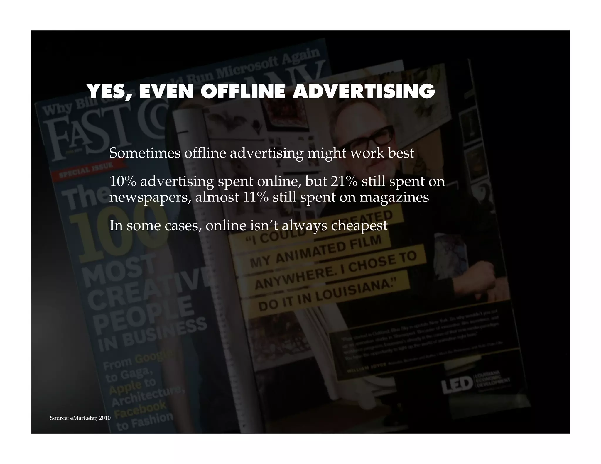 YES, EVEN OFFLINE ADVERTISING


                      Sometimes offline advertising might work best
                      10% advertising spent online, but 21% still spent on
                      newspapers, almost 11% still spent on magazines
                      In some cases, online isn’t always cheapest




Source: eMarketer, 2010
 
