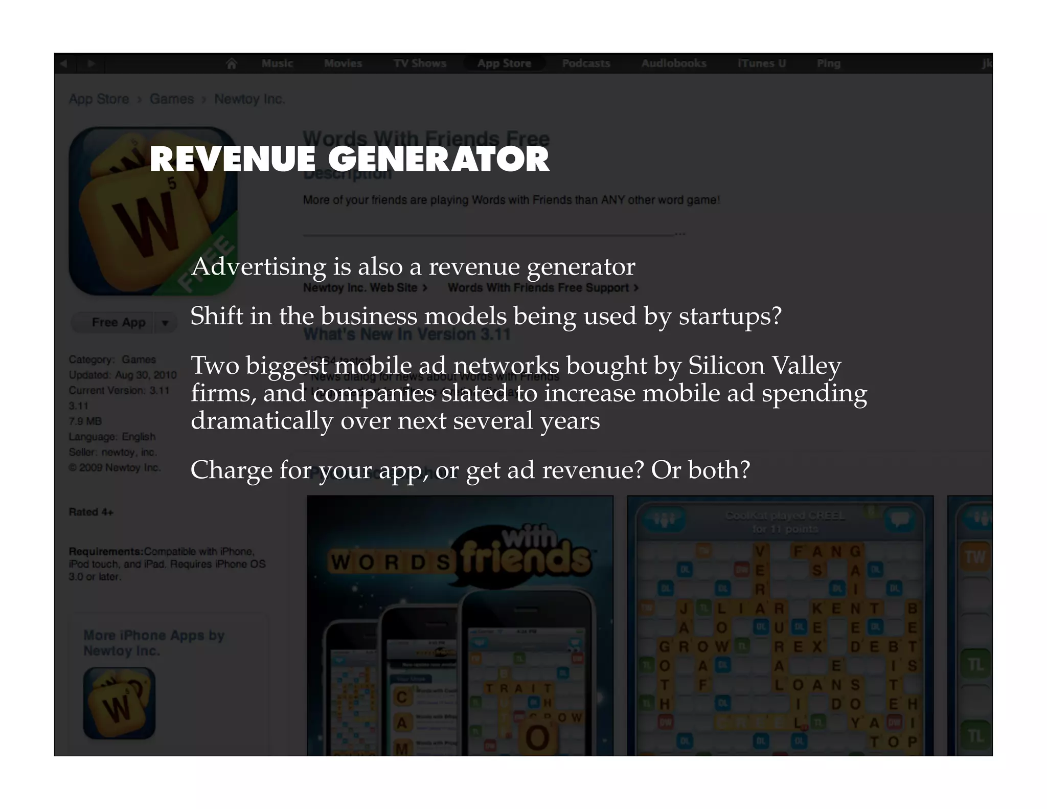 REVENUE GENERATOR


 Advertising is also a revenue generator
 Shift in the business models being used by startups?
 Two biggest mobile ad networks bought by Silicon Valley
 firms, and companies slated to increase mobile ad spending
 dramatically over next several years
 Charge for your app, or get ad revenue? Or both?
 