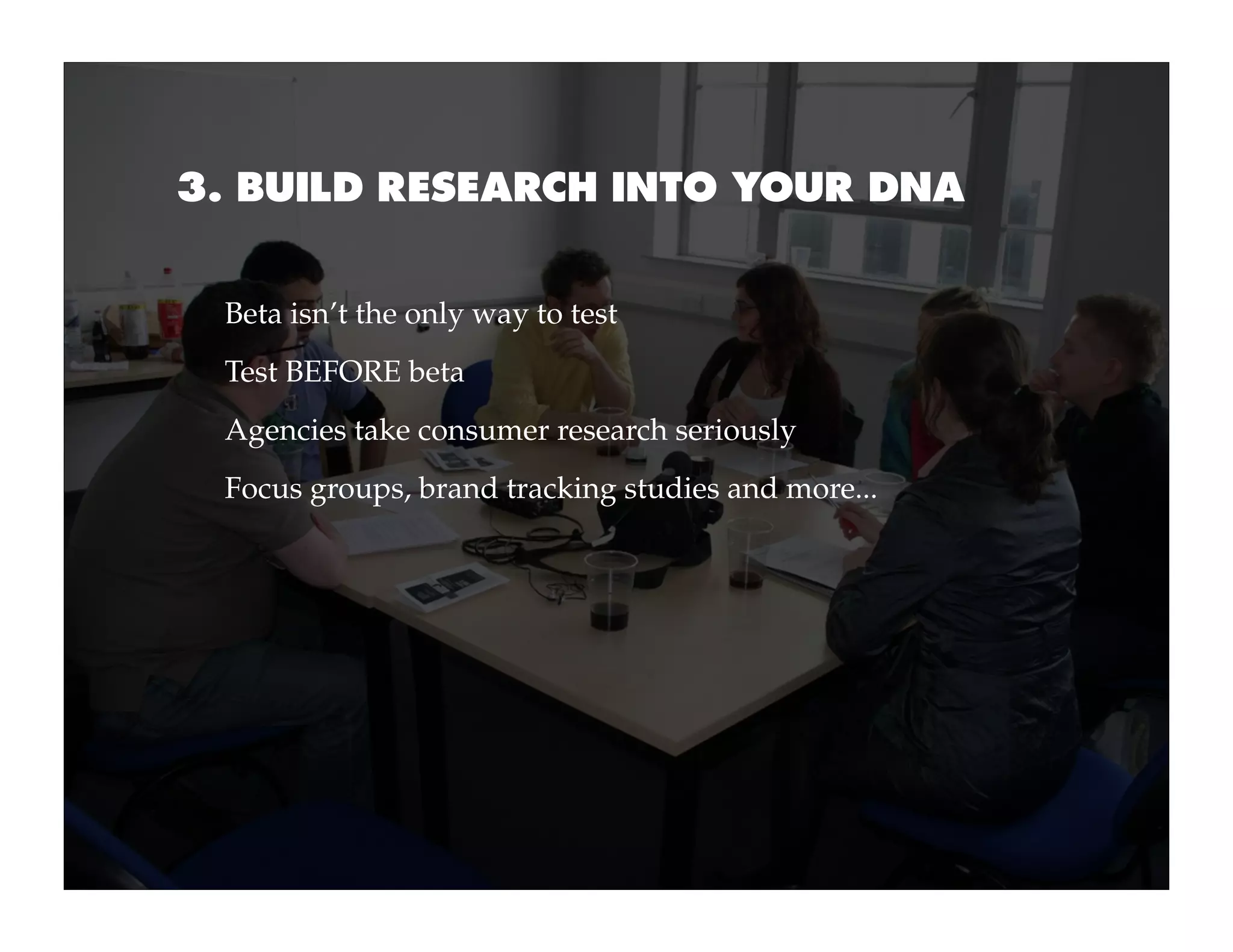 3. BUILD RESEARCH INTO YOUR DNA


 Beta isn’t the only way to test
 Test BEFORE beta
 Agencies take consumer research seriously
 Focus groups, brand tracking studies and more...
 