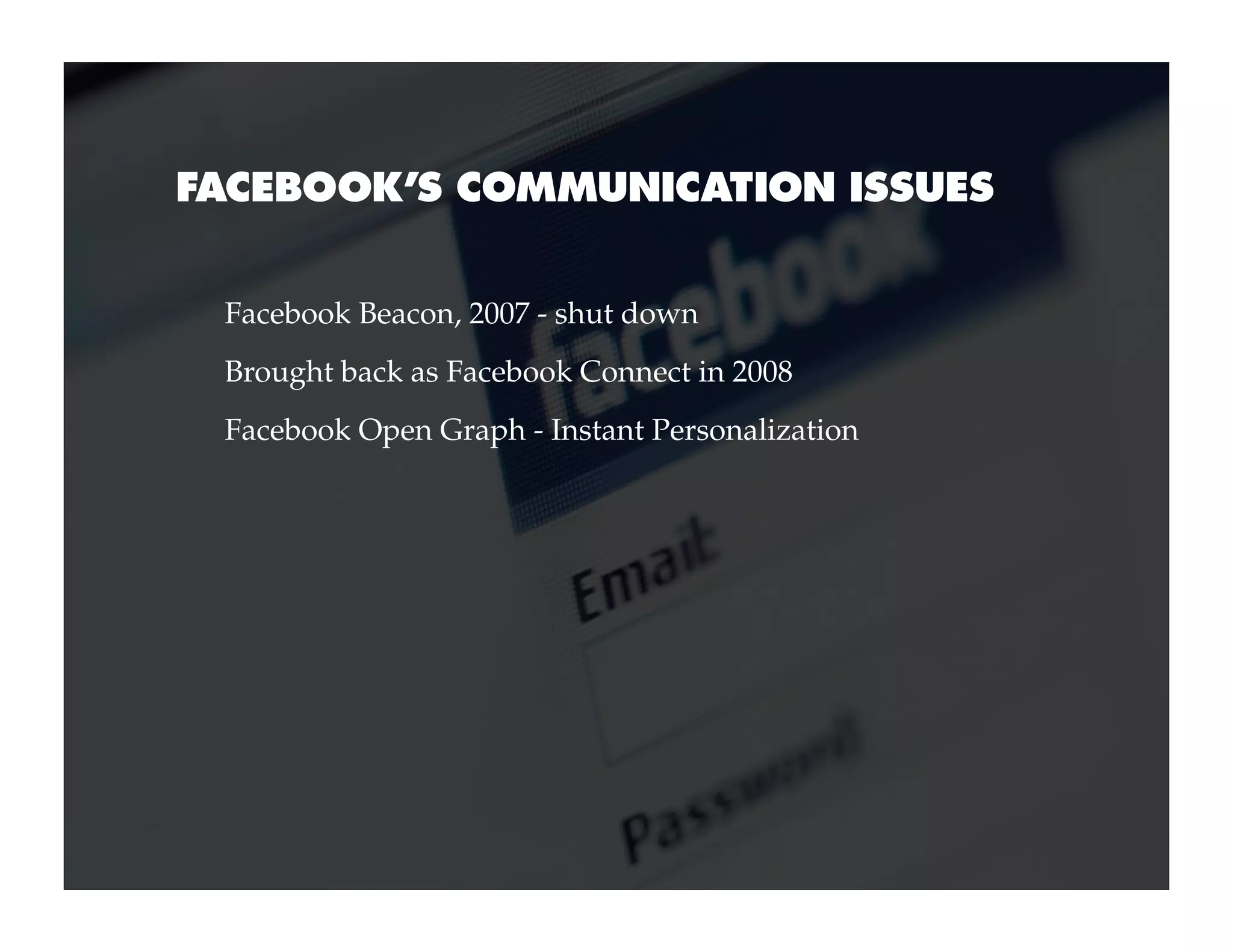 FACEBOOK’S COMMUNICATION ISSUES


 Facebook Beacon, 2007 - shut down
 Brought back as Facebook Connect in 2008
 Facebook Open Graph - Instant Personalization
 