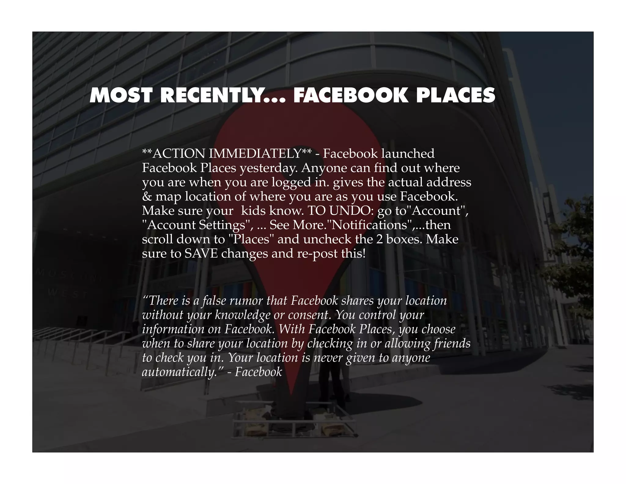 MOST RECENTLY... FACEBOOK PLACES

    **ACTION IMMEDIATELY** - Facebook launched
    Facebook Places yesterday. Anyone can find out where
    you are when you are logged in. gives the actual address 
    & map location of where you are as you use Facebook.
    Make sure your  kids know. TO UNDO: go to"Account",
    "Account Settings", ... See More."Notifications",...then
    scroll down to "Places" and uncheck the 2 boxes. Make
    sure to SAVE changes and re-post this!


    “There is a false rumor that Facebook shares your location
    without your knowledge or consent. You control your
    information on Facebook. With Facebook Places, you choose
    when to share your location by checking in or allowing friends
    to check you in. Your location is never given to anyone
    automatically.” - Facebook
 