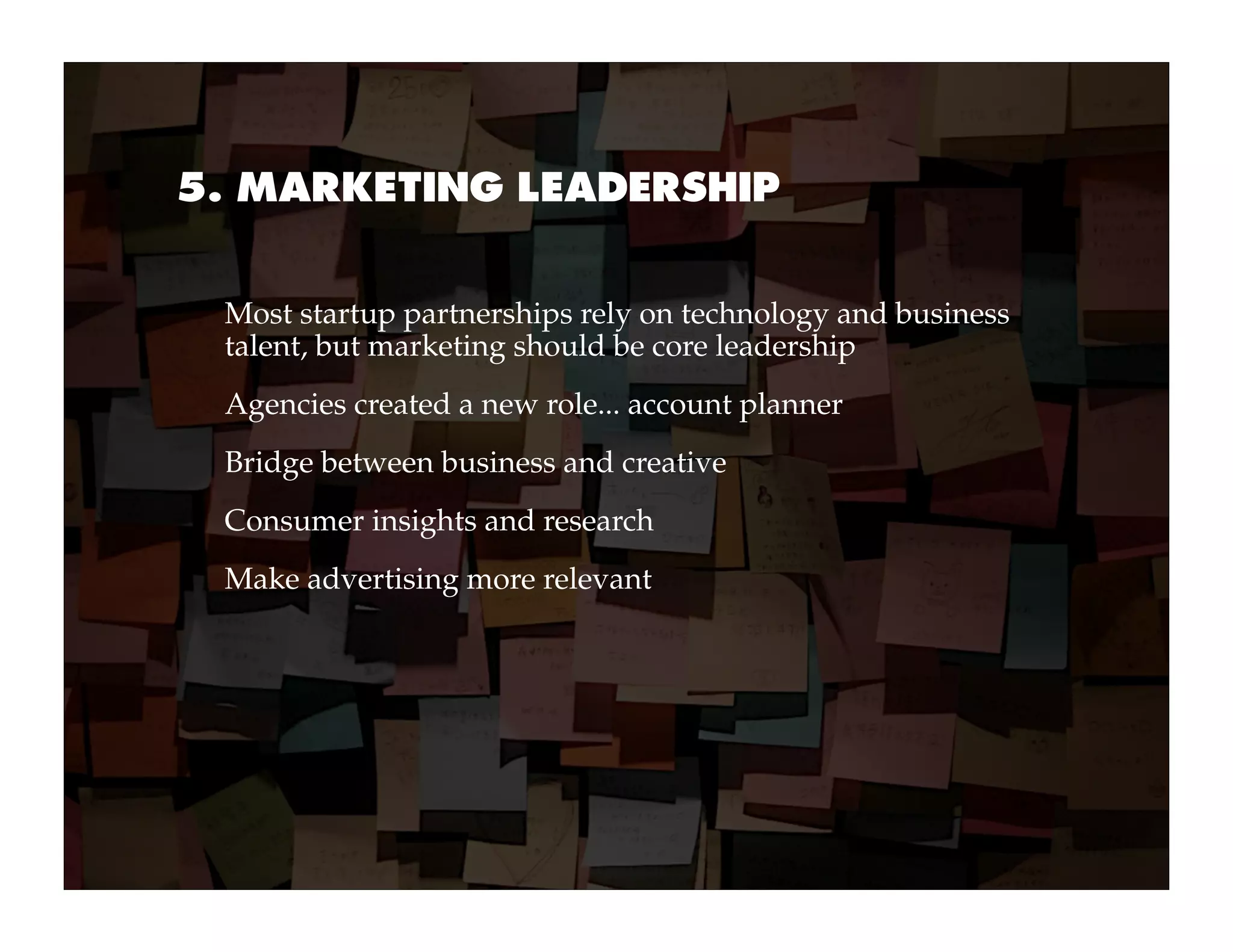 5. MARKETING LEADERSHIP


 Most startup partnerships rely on technology and business
 talent, but marketing should be core leadership
 Agencies created a new role... account planner
 Bridge between business and creative
 Consumer insights and research
 Make advertising more relevant
 