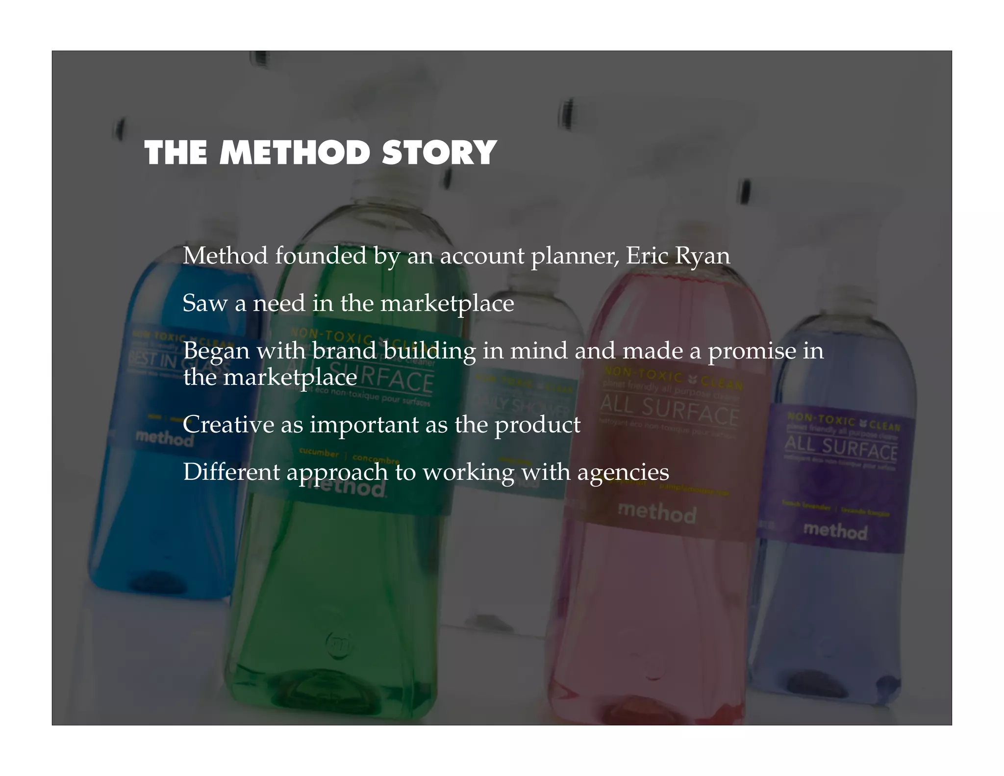 THE METHOD STORY


 Method founded by an account planner, Eric Ryan
 Saw a need in the marketplace
 Began with brand building in mind and made a promise in
 the marketplace
 Creative as important as the product
 Different approach to working with agencies
 