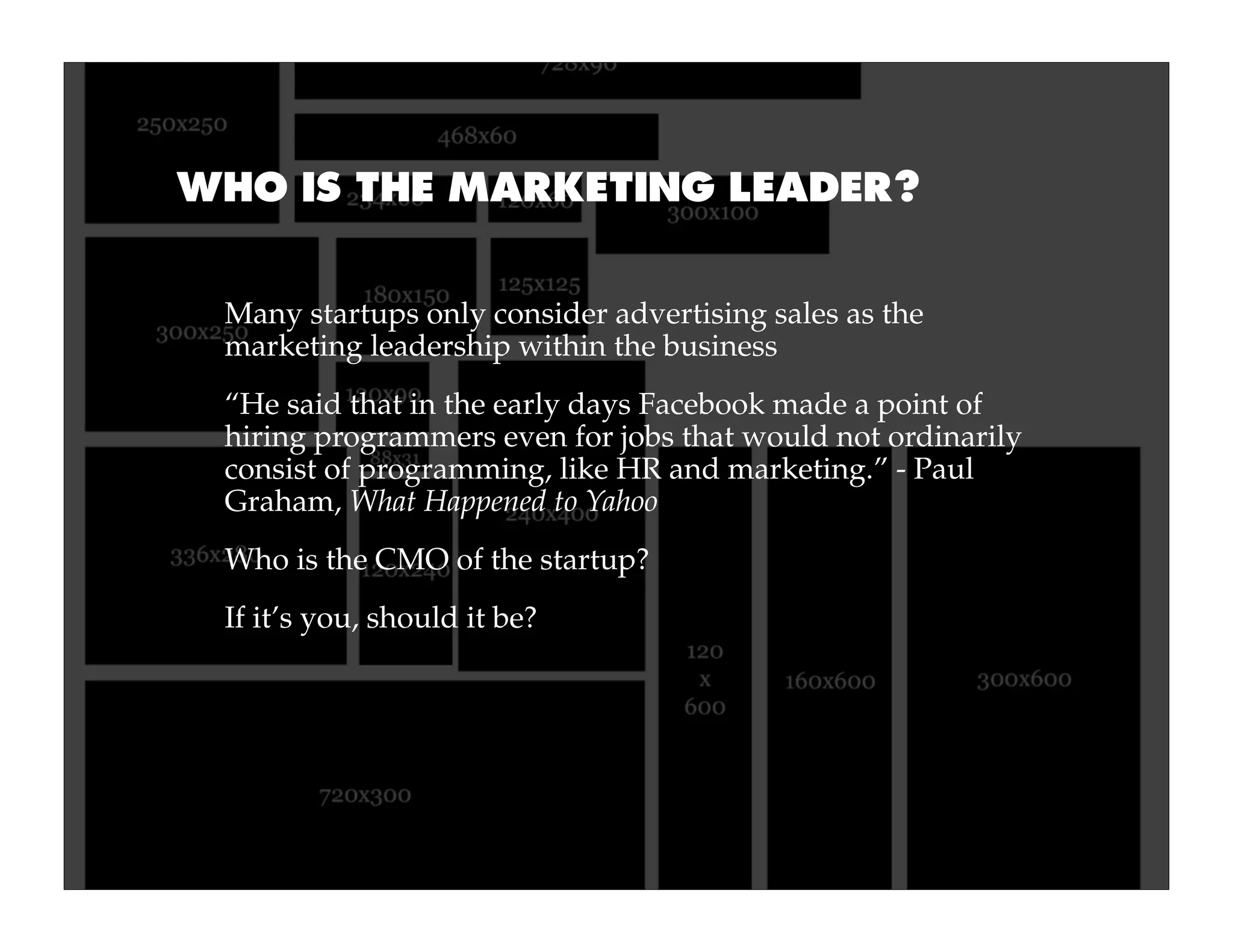 WHO IS THE MARKETING LEADER?


 Many startups only consider advertising sales as the
 marketing leadership within the business
 “He said that in the early days Facebook made a point of
 hiring programmers even for jobs that would not ordinarily
 consist of programming, like HR and marketing.” - Paul
 Graham, What Happened to Yahoo
 Who is the CMO of the startup?
 If it’s you, should it be?
 