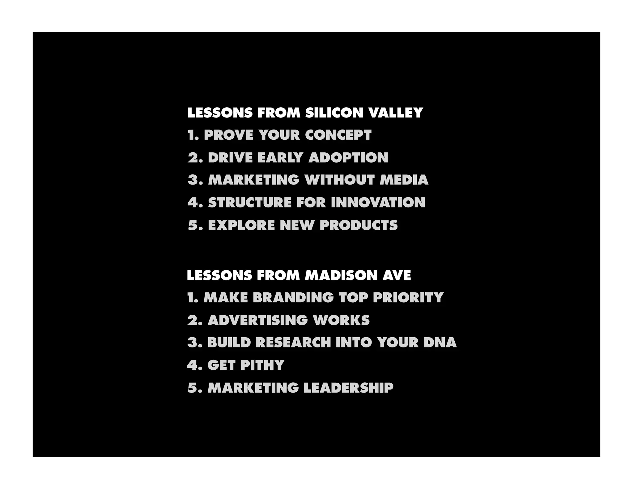 LESSONS FROM SILICON VALLEY
1. PROVE YOUR CONCEPT
2. DRIVE EARLY ADOPTION
3. MARKETING WITHOUT MEDIA
4. STRUCTURE FOR INNOVATION
5. EXPLORE NEW PRODUCTS


LESSONS FROM MADISON AVE
1. MAKE BRANDING TOP PRIORITY
2. ADVERTISING WORKS
3. BUILD RESEARCH INTO YOUR DNA
4. GET PITHY
5. MARKETING LEADERSHIP
 