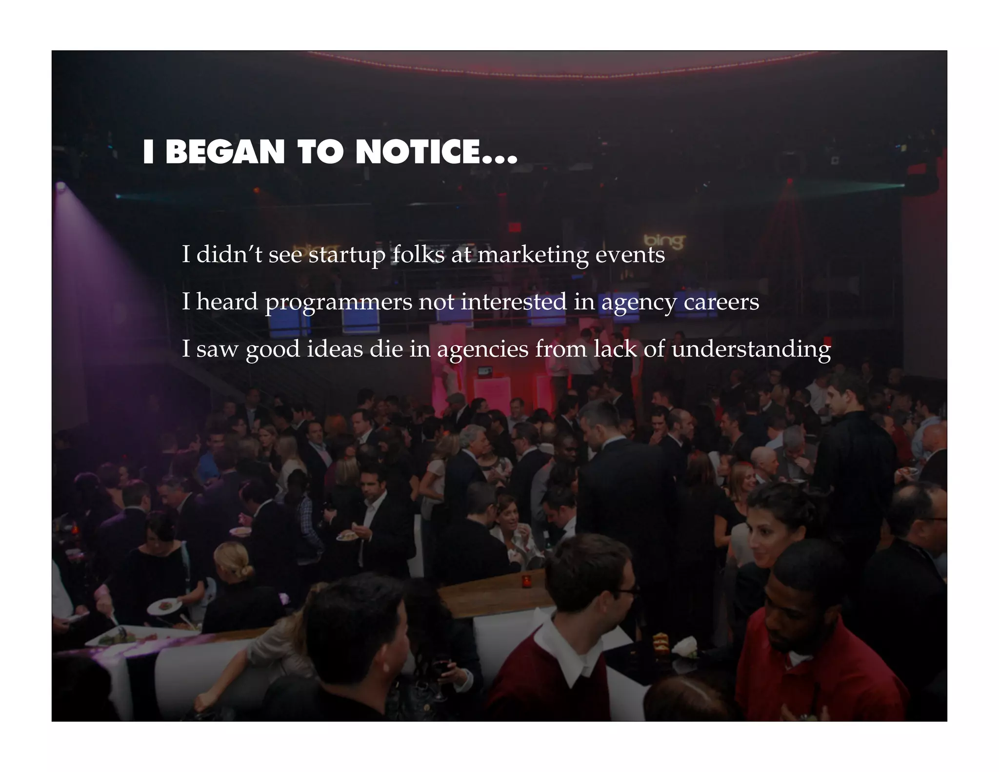 I BEGAN TO NOTICE...


  I didn’t see startup folks at marketing events
  I heard programmers not interested in agency careers
  I saw good ideas die in agencies from lack of understanding
 