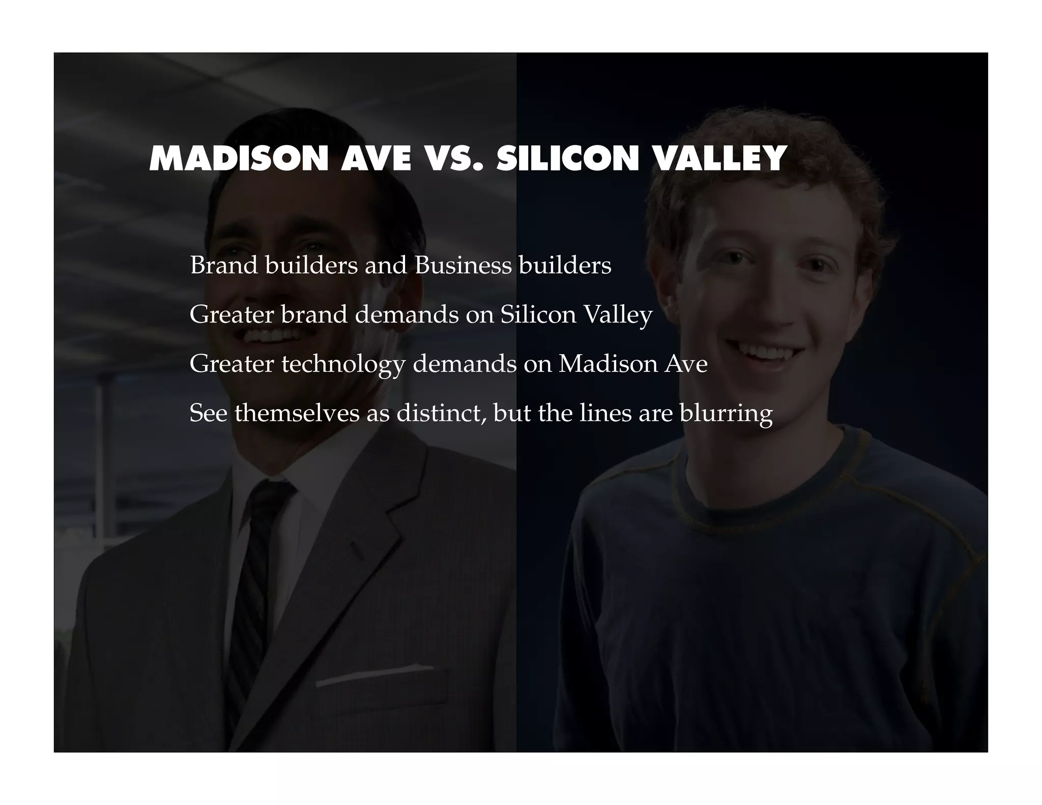 MADISON AVE VS. SILICON VALLEY


 Brand builders and Business builders
 Greater brand demands on Silicon Valley
 Greater technology demands on Madison Ave
 See themselves as distinct, but the lines are blurring
 