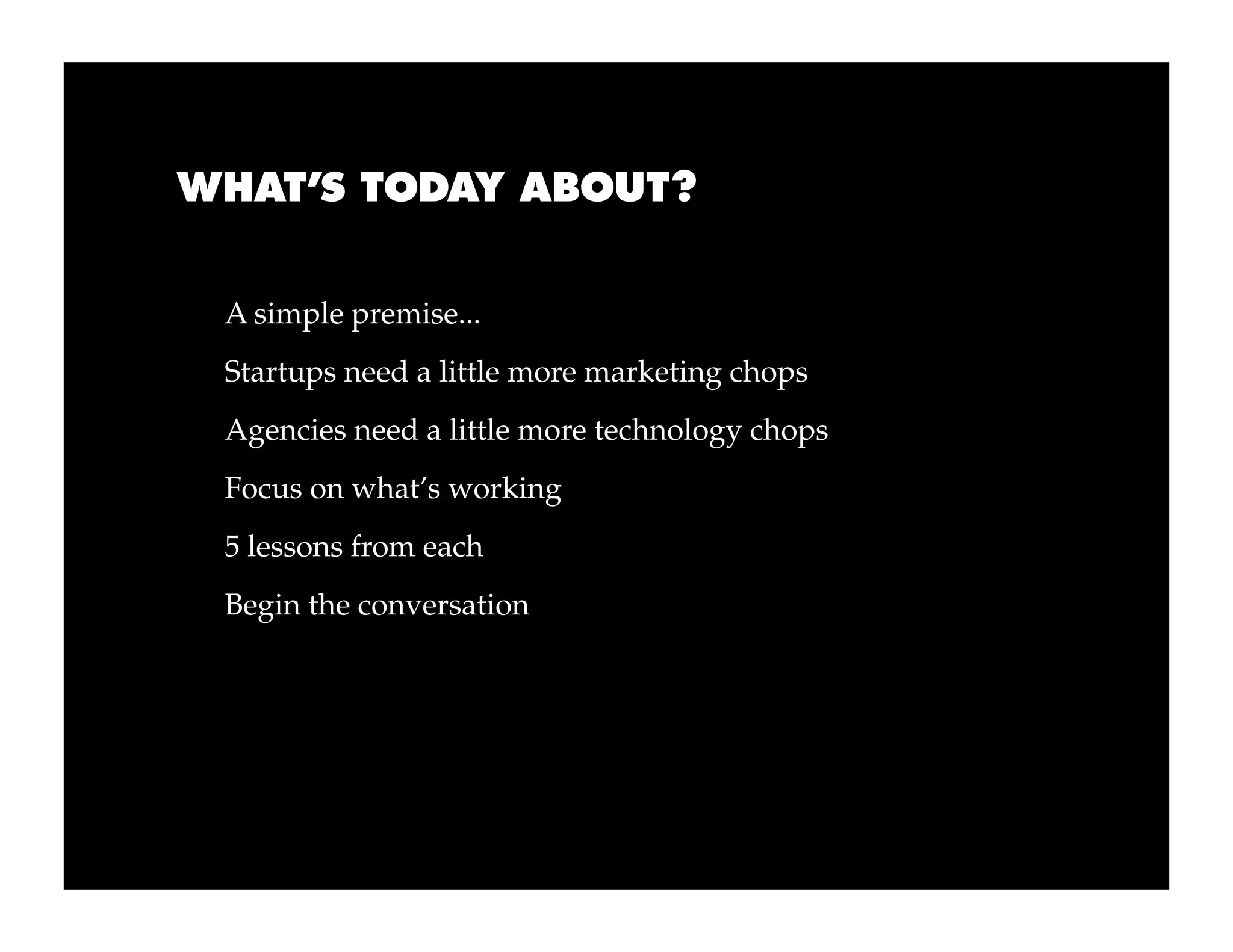 WHAT’S TODAY ABOUT?


 A simple premise...
 Startups need a little more marketing chops
 Agencies need a little more technology chops
 Focus on what’s working
 5 lessons from each
 Begin the conversation
 