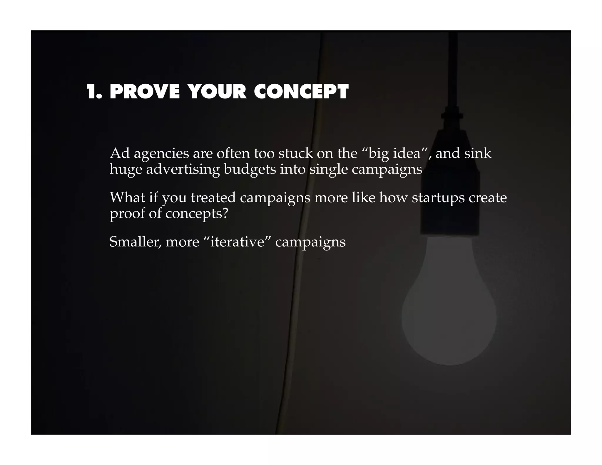 1. PROVE YOUR CONCEPT


 Ad agencies are often too stuck on the “big idea”, and sink
 huge advertising budgets into single campaigns
 What if you treated campaigns more like how startups create
 proof of concepts?
 Smaller, more “iterative” campaigns
 