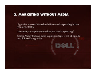 3. MARKETING WITHOUT MEDIA


 Agencies are conditioned to believe media spending is how
 you drive traffic
 How can you explore more than just media spending?
 Silicon Valley looking more to partnerships, word-of-mouth
 and PR to drive growth
 