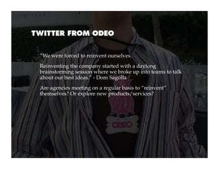 TWITTER FROM ODEO


 “We were forced to reinvent ourselves.
 Reinventing the company started with a daylong
 brainstorming session where we broke up into teams to talk
 about our best ideas.” - Dom Sagolla
 Are agencies meeting on a regular basis to “reinvent”
 themselves? Or explore new products/services?
 