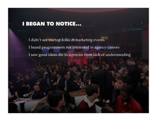 I BEGAN TO NOTICE...


  I didn’t see startup folks at marketing events
  I heard programmers not interested in agency careers
  I saw good ideas die in agencies from lack of understanding
 