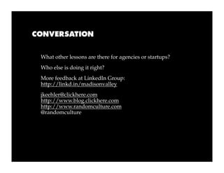 CONVERSATION


 What other lessons are there for agencies or startups?
 Who else is doing it right?
 More feedback at LinkedIn Group:
 http://linkd.in/madisonvalley
 jkeehler@clickhere.com
 http://www.blog.clickhere.com
 http://www.randomculture.com
 @randomculture
 
