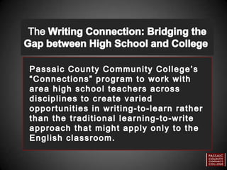The Writing Connection: Bridging the Gap between High School and College  Passaic County Community College’s “Connections” program to work with area high school teachers across disciplines to create varied opportunities in writing-to-learn rather than the traditional learning-to-write approach that might apply only to the English classroom. 