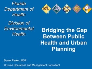 Bridging the Gap Between Public Health and Urban Planning Florida Department of Health Division of Environmental Health Daniel Parker, MSP Division Operations and Management Consultant 