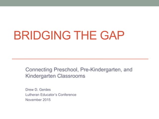 BRIDGING THE GAP 
Connecting Preschool, Pre-Kindergarten, and 
Kindergarten Classrooms 
Drew D. Gerdes 
Lutheran Educator’s Conference 
November 2015 
 