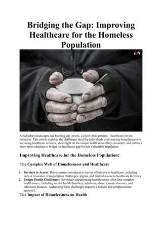 Bridging the Gap: Improving
Healthcare for the Homeless
Population
Amid urban landscapes and bustling city streets, a silent crisis persists—healthcare for the
homeless. This article explores the challenges faced by individuals experiencing homelessness in
accessing healthcare services, sheds light on the unique health issues they encounter, and outlines
innovative solutions to bridge the healthcare gap for this vulnerable population.
Improving Healthcare for the Homeless Population:
The Complex Web of Homelessness and Healthcare
1. Barriers to Access: Homelessness introduces a myriad of barriers to healthcare, including
lack of insurance, transportation challenges, stigma, and limited access to healthcare facilities.
2. Unique Health Challenges: Individuals experiencing homelessness often face complex
health issues, including mental health disorders, substance abuse, chronic diseases, and
infectious diseases. Addressing these challenges requires a holistic and compassionate
approach.
The Impact of Homelessness on Health
 