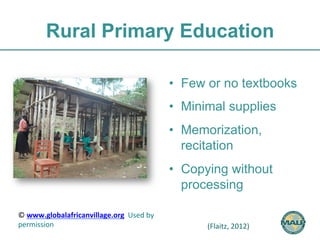 Rural Primary Education 
• Few or no textbooks 
• Minimal supplies 
• Memorization, 
recitation 
• Copying without 
processing 
© 
www.globalafricanvillage.org 
Used 
by 
permission 
(Flaitz, 
2012) 
 