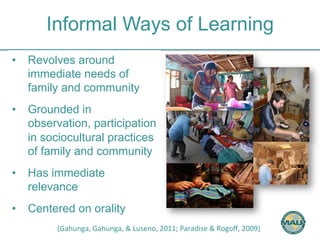 Informal Ways of Learning 
• Revolves around 
immediate needs of 
family and community 
• Grounded in 
observation, participation 
in sociocultural practices 
of family and community 
• Has immediate 
relevance 
• Centered on orality 
(Gahunga, 
Gahunga, 
& 
Luseno, 
2011; 
Paradise 
& 
Rogoff, 
2009) 
 