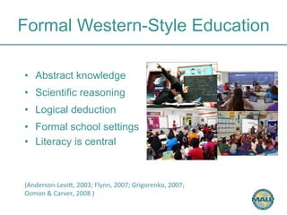 Formal Western-Style Education 
• Abstract knowledge 
• Scientific reasoning 
• Logical deduction 
• Formal school settings 
• Literacy is central 
(Anderson-­‐LeviH, 
2003; 
Flynn, 
2007; 
Grigorenko, 
2007; 
Ozmon 
& 
Carver, 
2008 
) 
 