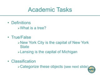Academic Tasks 
• Definitions 
Ø What is a tree? 
• True/False 
Ø New York City is the capital of New York 
State 
Ø Lansing is the capital of Michigan 
• Classification 
Ø Categorize these objects (see next slide) 
 