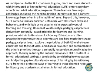 As 
immigra)on 
to 
the 
U.S. 
con)nues 
to 
grow, 
more 
and 
more 
students 
with 
interrupted 
or 
limited 
formal 
educa)on 
(SLIFE) 
enter 
secondary 
schools 
and 
adult 
educa)on 
programs. 
These 
learners 
face 
major 
challenges, 
including 
the 
need 
to 
develop 
literacy 
skills 
and 
a 
content 
knowledge 
base, 
oFen 
in 
a 
limited 
)meframe. 
Beyond 
this, 
however, 
SLIFE 
come 
to 
formal 
educa)on 
unfamiliar 
with 
classroom 
tasks 
and 
behaviors, 
and 
with 
liHle 
or 
no 
experience 
in 
expected 
types 
of 
learning 
and 
thinking. 
Dominant 
Western-­‐style 
pedagogical 
prac)ces 
derive 
from 
culturally-­‐ 
based 
priori)es 
for 
learners 
and 
learning, 
priori)es 
intrinsic 
to 
this 
style 
of 
schooling. 
Educators 
are 
oFen 
unaware 
how 
pervasive 
these 
priori)es 
are 
and 
how 
much 
they 
shape 
pedagogical 
prac)ces. 
I 
explore 
the 
priori)es 
of 
both 
US 
mainstream 
educators 
and 
those 
of 
SLIFE, 
and 
discuss 
how 
each 
can 
accommodate 
the 
other’s 
priori)es 
through 
a 
culturally 
responsive, 
mutually 
adap)ve 
approach, 
thereby 
reducing 
the 
cultural 
dissonance 
SLIFE 
confront 
in 
formal 
educa)onal 
seNngs. 
I 
conclude 
by 
considering 
how 
educators 
can 
bridge 
the 
gap 
to 
culturally 
new 
ways 
of 
learning 
by 
transi)oning 
SLIFE 
from 
their 
preferred 
ways 
of 
learning 
to 
those 
deemed 
necessary 
for 
literacy 
and 
academic 
aHainment 
in 
formal 
educa)on. 
 