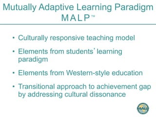 Mutually Adaptive Learning Paradigm 
MALPTM 
• Culturally responsive teaching model 
• Elements from students’learning 
paradigm 
• Elements from Western-style education 
• Transitional approach to achievement gap 
by addressing cultural dissonance 
 