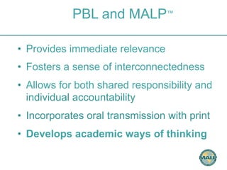 PBL and MALP™ 
• Provides immediate relevance 
• Fosters a sense of interconnectedness 
• Allows for both shared responsibility and 
individual accountability 
• Incorporates oral transmission with print 
• Develops academic ways of thinking 
 