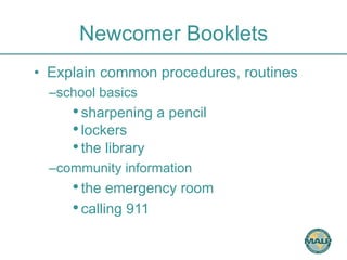 Newcomer Booklets 
• Explain common procedures, routines 
– school basics 
• sharpening a pencil 
• lockers 
• the library 
– community information 
• the emergency room 
• calling 911 
 