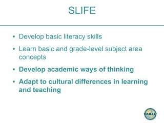 SLIFE 
• Develop basic literacy skills 
• Learn basic and grade-level subject area 
concepts 
• Develop academic ways of thinking 
• Adapt to cultural differences in learning 
and teaching 
 