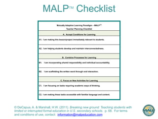MALPTM Checklist 
Mutually Adaptive Learning Paradigm – MALP © 
Teacher Planning Checklist 
A. Accept Conditions for Learning 
A1. I am making this lesson/project immediately relevant to students. 
A2. I am helping students develop and maintain interconnectedness. 
B. Combine Processes for Learning 
B1. I am incorporating shared responsibility and individual accountability. 
B2. I am scaffolding the written word through oral interaction. 
C. Focus on New Activities for Learning 
C1. I am focusing on tasks requiring academic ways of thinking. 
C2. I am making these tasks accessible with familiar language and content. 
© DeCapua, A. & Marshall, H.W. (2011). Breaking new ground: Teaching students with 
limited or interrupted formal education in U.S. secondary schools. p. 68. For terms 
and conditions of use, contact: information@malpeducation.com 
 