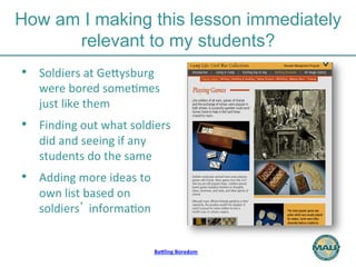 How am I making this lesson immediately 
relevant to my students? 
BaMling 
Boredom 
• Soldiers 
at 
GeHysburg 
were 
bored 
some)mes 
just 
like 
them 
• Finding 
out 
what 
soldiers 
did 
and 
seeing 
if 
any 
students 
do 
the 
same 
• Adding 
more 
ideas 
to 
own 
list 
based 
on 
soldiers’ 
informa)on 
 