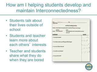 How am I helping students develop and 
maintain Interconnectedness? 
• Students talk about 
their lives outside of 
school 
• Students and teacher 
learn more about 
each others’ interests 
• Teacher and students 
share what they do 
when they are bored 
 