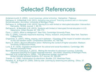 Selected References 
Anderson-Levitt, K. (2003). Local meanings, global schooling. Hampshire: Palgrave. 
DeCapua, A., & Marshall, H.W. (2011). Breaking new ground: Teaching students with or interrupted 
formal education. Ann Arbor: University of Michigan Press. 
DeCapua, A., & Marshall, H.W. (2010). Serving ELLs with limited or interrupted education: Intervention 
that works. TESOL Journal, 1, 49–70. 
DeCapua A., & Marshall, H.W. (2010). Students with limited or interrupted formal education in U.S. 
classrooms. Urban Review, 42, 159–173. 
Flynn, J. (2007). What is intelligence? New York: Cambridge University Press. 
Gay, G. (2000). Culturally responsive teaching: Theory, research, and practice. New York: Teachers 
College Press. 
Grigorenko, E. (2007). Hitting, missing, and in between: A typology of the impact of western education 
on the non-western world. Comparative Education, 43, 165-186. 
Ibarra, R. (2001). Beyond affirmative action: Reframing the context of higher education. Madison: 
University of Wisconsin Press. 
Luria, A. R. (1976). Cognitive development: Its cultural and social foundations. Cambridge, MA: 
Harvard University Press. 
Marshall, H.W. & DeCapua, A. (2013). Making the transition to classroom success: Culturally 
responsive teaching for English language learners. Ann Arbor: University of Michigan Press. 
Marshall, H.W. & DeCapua A. (2009). The newcomer booklet: A project for 
limited formally schooled students. ELT Journal, 64, 396-404. 
Triandis, H. (1995). Individualism & collectivism. Boulder, CO: Westview Press. 
Paradise, R., & Rogoff, B. (2009). Side by side: Learning by observing and pitching. Ethos, 37, 
102-138. 
