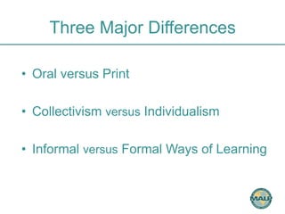 Three Major Differences 
• Oral versus Print 
• Collectivism versus Individualism 
• Informal versus Formal Ways of Learning 
 