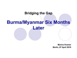 Bridging the Gap Burma/Myanmar Six Months Later Marina Kramer Berlin, 07 April 2010 