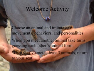Welcome Activity


    Choose an animal and imitate its
    movements, behaviors, and personalities
    When you meet another animal take turns
    guessing each other’s animal form.
•
    When you’ve met at least 3 animals, return
    to your seat.
 