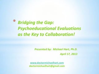 Presented by: Michael Hart, Ph.D.
April 17, 2013
* Bridging the Gap:
Psychoeducational Evaluations
as the Key to Collaboration!
www.doctormichaelhart.com
doctormichaelhart@gmail.com
 