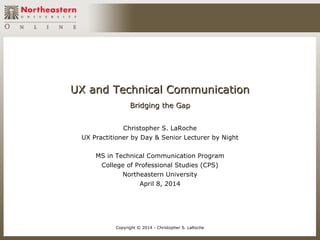 UX and Technical CommunicationUX and Technical Communication
Bridging the GapBridging the Gap
Christopher S. LaRoche
UX Practitioner by Day & Senior Lecturer by Night
MS in Technical Communication Program
College of Professional Studies (CPS)
Northeastern University
April 8, 2014
Copyright © 2014 - Christopher S. LaRoche
 