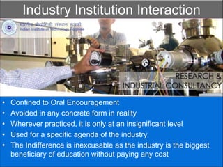Industry Institution InteractionConfined to Oral EncouragementAvoided in any concrete form in realityWherever practiced, it is only at an insignificant levelUsed for a specific agenda of the industryThe Indifference is inexcusable as the industry is the biggest beneficiary of education without paying any cost